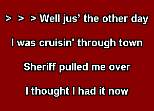 z. Well jus the other day

I was cruisin' through town

Sheriff pulled me over

lthought I had it now
