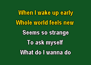 When I wake up early

Whole world feels new
Seems so strange
To ask myself
What do I wanna do