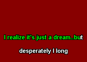 I realize it's just a dream..but

desperately I long