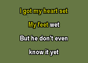 I got my heart set-
My feet wet

But he don't even

know it yet