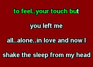 to feel..your touch but
you left me

all..alone..in love and nowl

shake the sleep from my head