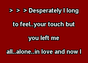 za p Desperatelyllong

to feel..your touch but

you left me

all..alone..in love and now I