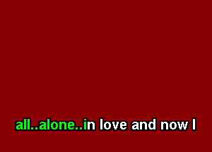 all..alone..in love and nowl