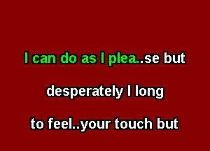 I can do as l plea..se but

desperately I long

to feel..your touch but