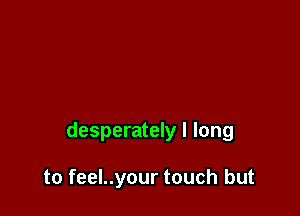 desperately I long

to feel..your touch but