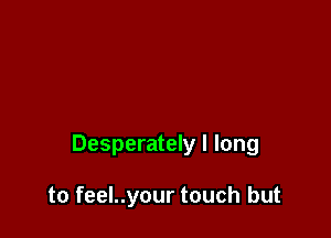 Desperately I long

to feel..your touch but