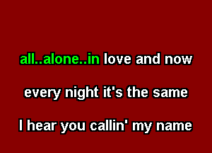 all..alone..in love and now

every night it's the same

I hear you callin' my name