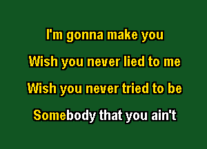 I'm gonna make you
Wish you never lied to me

Wish you never tried to be

Somebody that you ain't