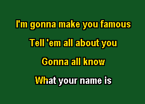 I'm gonna make you famous

Tell 'em all about you
Gonna all know

What your name is