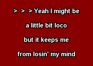 z? r) '5' Yeah I might be
a little bit loco

but it keeps me

from Iosin' my mind