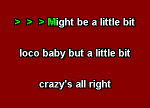 r) ) Might be a little bit

loco baby but a little bit

crazy's all right