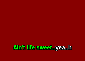 Ain't life sweet..yea..h