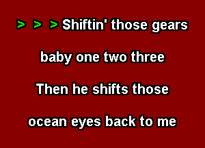 za Shiftin' those gears

baby one two three

Then he shifts those

ocean eyes back to me