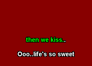 then we kiss..

Ooo..life's so sweet