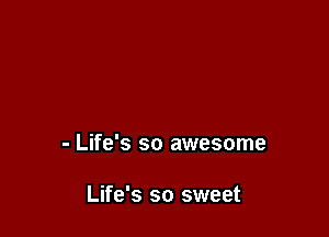 - Life's so awesome

Life's so sweet