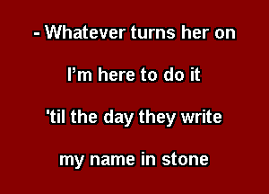 - Whatever turns her on

Pm here to do it

'til the day they write

my name in stone