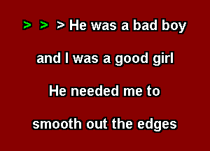 .5 r t He was a bad boy

and l was a good girl

He needed me to

smooth out the edges