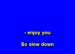 - enjoy you

30 slow down