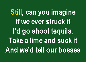 Still, can you imagine
If we ever struck it
Pd go shoot tequila,
Take a lime and suck it
And wdd tell our bosses