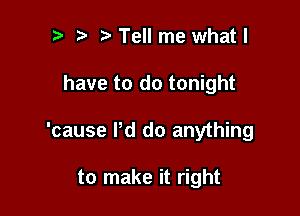 Tell me whatl

have to do tonight

'cause Pd do anything

to make it right