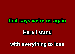 that says we're us again

Here I stand

with everything to lose