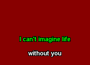 I can't imagine life

without you