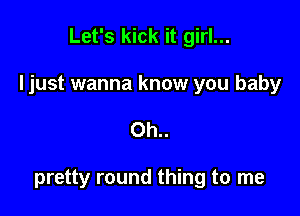 Let's kick it girl...

Ijust wanna know you baby

0h..

pretty round thing to me