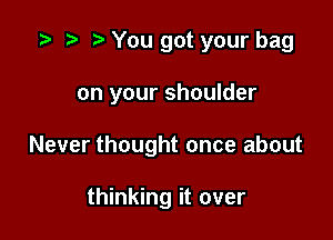 You got your bag

on your shoulder

Never thought once about

thinking it over