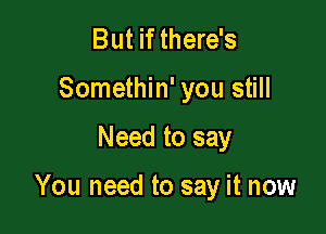 But if there's
Somethin' you still

Need to say

You need to say it now