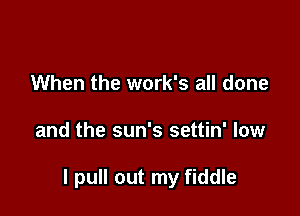 When the work's all done

and the sun's settin' low

I pull out my fiddle