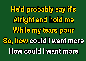 He'd probably say it's
Alright and hold me

While my tears pour
So, how could I want more
How could I want more