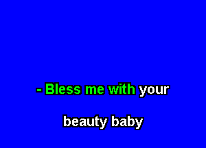 - Bless me with your

beauty baby