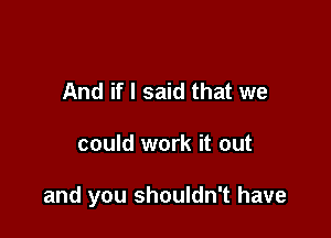 And if I said that we

could work it out

and you shouldn't have