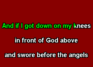And if I got down on my knees

in front of God above

and swore before the angels