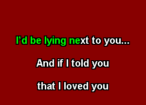 Pd be lying next to you...

And if I told you

that I loved you