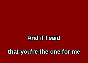 And if I said

that you're the one for me