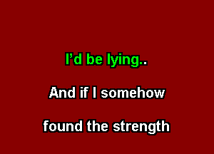 I'd be lying..

And if I somehow

found the strength