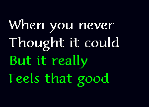 When you never
Thought it could

But it really
Feels that good