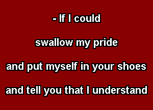 - If I could

swallow my pride

and put myself in your shoes

and tell you that I understand