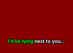 Pd be lying next to you...