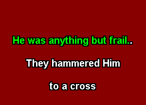 He was anything but frail..

They hammered Him

to a cross