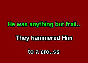 He was anything but frail..

They hammered Him

to a cro..ss