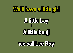 We'll have a little girl

A little boy

A little benji

we call Lee Roy