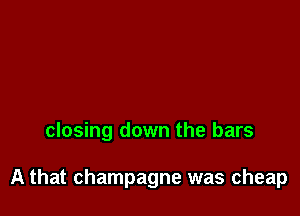 closing down the bars

A that champagne was cheap