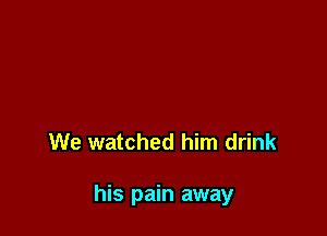 We watched him drink

his pain away