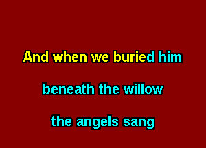 And when we buried him

beneath the willow

the angels sang