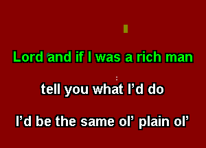 Lord and if I was a rich man

tell you what rd do

Pd be the same or plain ol,