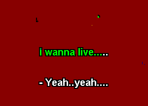 I wanna live .....

- Yeah..yeah....