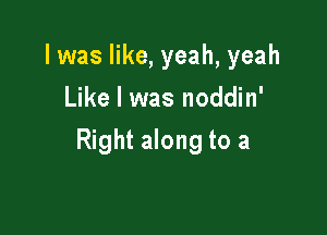 l was like, yeah, yeah
Like I was noddin'

Right along to a