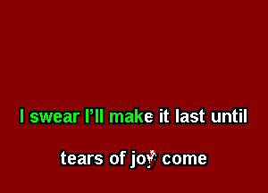 I swear Pll make it last until

tears of joy? come